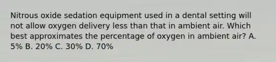 Nitrous oxide sedation equipment used in a dental setting will not allow oxygen delivery less than that in ambient air. Which best approximates the percentage of oxygen in ambient air? A. 5% B. 20% C. 30% D. 70%