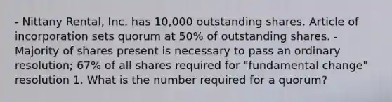 - Nittany Rental, Inc. has 10,000 outstanding shares. Article of incorporation sets quorum at 50% of outstanding shares. - Majority of shares present is necessary to pass an ordinary resolution; 67% of all shares required for "fundamental change" resolution 1. What is the number required for a quorum?