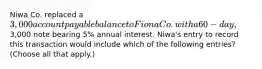 Niwa Co. replaced a 3,000 account payable balance to Fiona Co. with a 60-day,3,000 note bearing 5% annual interest. Niwa's entry to record this transaction would include which of the following entries? (Choose all that apply.)