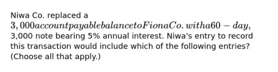 Niwa Co. replaced a 3,000 account payable balance to Fiona Co. with a 60-day,3,000 note bearing 5% annual interest. Niwa's entry to record this transaction would include which of the following entries? (Choose all that apply.)