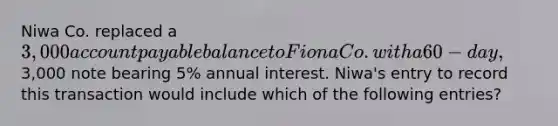 Niwa Co. replaced a 3,000 account payable balance to Fiona Co. with a 60-day,3,000 note bearing 5% annual interest. Niwa's entry to record this transaction would include which of the following entries?