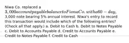 Niwa Co. replaced a 3,000 account payable balance to Fiona Co. with a 60-day,3,000 note bearing 5% annual interest. Niwa's entry to record this transaction would include which of the following entries? (Check all that apply.) a. Debit to Cash b. Debit to Notes Payable c. Debit to Accounts Payable d. Credit to Accounts Payable e. Credit to Notes Payable f. Credit to Cash