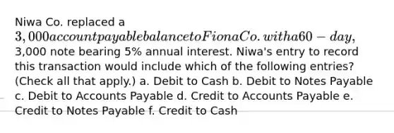 Niwa Co. replaced a 3,000 account payable balance to Fiona Co. with a 60-day,3,000 note bearing 5% annual interest. Niwa's entry to record this transaction would include which of the following entries? (Check all that apply.) a. Debit to Cash b. Debit to Notes Payable c. Debit to Accounts Payable d. Credit to Accounts Payable e. Credit to Notes Payable f. Credit to Cash