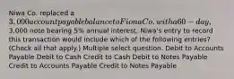 Niwa Co. replaced a 3,000 account payable balance to Fiona Co. with a 60-day,3,000 note bearing 5% annual interest. Niwa's entry to record this transaction would include which of the following entries? (Check all that apply.) Multiple select question. Debit to Accounts Payable Debit to Cash Credit to Cash Debit to Notes Payable Credit to Accounts Payable Credit to Notes Payable