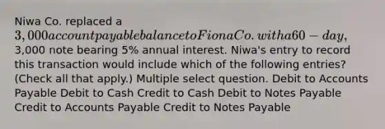 Niwa Co. replaced a 3,000 account payable balance to Fiona Co. with a 60-day,3,000 note bearing 5% annual interest. Niwa's entry to record this transaction would include which of the following entries? (Check all that apply.) Multiple select question. Debit to Accounts Payable Debit to Cash Credit to Cash Debit to Notes Payable Credit to Accounts Payable Credit to Notes Payable