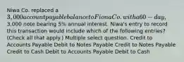 Niwa Co. replaced a 3,000 account payable balance to Fiona Co. with a 60-day,3,000 note bearing 5% annual interest. Niwa's entry to record this transaction would include which of the following entries? (Check all that apply.) Multiple select question. Credit to Accounts Payable Debit to Notes Payable Credit to Notes Payable Credit to Cash Debit to Accounts Payable Debit to Cash