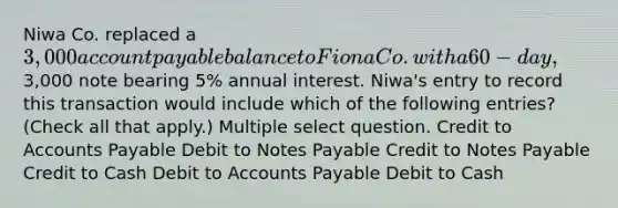 Niwa Co. replaced a 3,000 account payable balance to Fiona Co. with a 60-day,3,000 note bearing 5% annual interest. Niwa's entry to record this transaction would include which of the following entries? (Check all that apply.) Multiple select question. Credit to <a href='https://www.questionai.com/knowledge/kWc3IVgYEK-accounts-payable' class='anchor-knowledge'>accounts payable</a> Debit to <a href='https://www.questionai.com/knowledge/kFEYigYd5S-notes-payable' class='anchor-knowledge'>notes payable</a> Credit to Notes Payable Credit to Cash Debit to Accounts Payable Debit to Cash