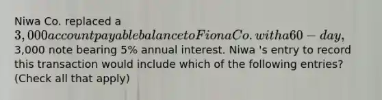 Niwa Co. replaced a 3,000 account payable balance to Fiona Co. with a 60-day,3,000 note bearing 5% annual interest. Niwa 's entry to record this transaction would include which of the following entries? (Check all that apply)