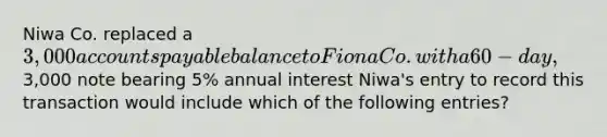 Niwa Co. replaced a 3,000 accounts payable balance to Fiona Co. with a 60-day,3,000 note bearing 5% annual interest Niwa's entry to record this transaction would include which of the following entries?