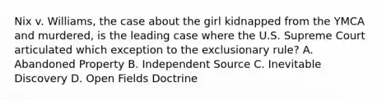 Nix v. Williams, the case about the girl kidnapped from the YMCA and murdered, is the leading case where the U.S. Supreme Court articulated which exception to the exclusionary rule? A. Abandoned Property B. Independent Source C. Inevitable Discovery D. Open Fields Doctrine