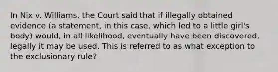 In Nix v. Williams, the Court said that if illegally obtained evidence (a statement, in this case, which led to a little girl's body) would, in all likelihood, eventually have been discovered, legally it may be used. This is referred to as what exception to <a href='https://www.questionai.com/knowledge/kiz15u9aWk-the-exclusionary-rule' class='anchor-knowledge'>the exclusionary rule</a>?