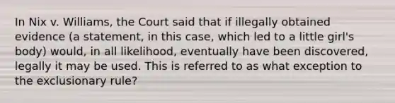 ​In Nix v. Williams, the Court said that if illegally obtained evidence (a statement, in this case, which led to a little girl's body) would, in all likelihood, eventually have been discovered, legally it may be used. This is referred to as what exception to the exclusionary rule?