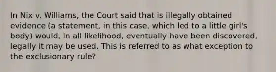 In Nix v. Williams, the Court said that is illegally obtained evidence (a statement, in this case, which led to a little girl's body) would, in all likelihood, eventually have been discovered, legally it may be used. This is referred to as what exception to the exclusionary rule?