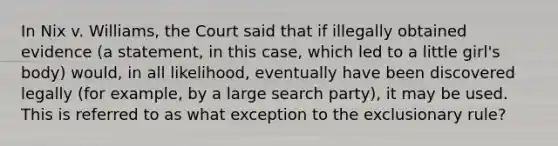 In Nix v. Williams, the Court said that if illegally obtained evidence (a statement, in this case, which led to a little girl's body) would, in all likelihood, eventually have been discovered legally (for example, by a large search party), it may be used. This is referred to as what exception to the exclusionary rule?