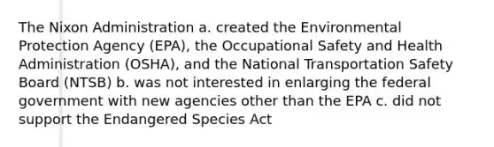 The Nixon Administration a. created the Environmental Protection Agency (EPA), the Occupational Safety and Health Administration (OSHA), and the National Transportation Safety Board (NTSB) b. was not interested in enlarging the federal government with new agencies other than the EPA c. did not support the Endangered Species Act