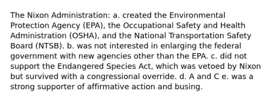 The Nixon Administration: a. created the Environmental Protection Agency (EPA), the Occupational Safety and Health Administration (OSHA), and the National Transportation Safety Board (NTSB). b. was not interested in enlarging the federal government with new agencies other than the EPA. c. did not support the Endangered Species Act, which was vetoed by Nixon but survived with a congressional override. d. A and C e. was a strong supporter of affirmative action and busing.