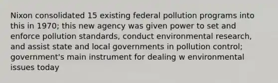 Nixon consolidated 15 existing federal pollution programs into this in 1970; this new agency was given power to set and enforce pollution standards, conduct environmental research, and assist state and local governments in pollution control; government's main instrument for dealing w environmental issues today