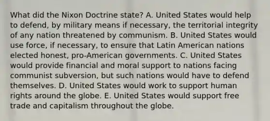 What did the Nixon Doctrine state? A. United States would help to defend, by military means if necessary, the territorial integrity of any nation threatened by communism. B. United States would use force, if necessary, to ensure that Latin American nations elected honest, pro-American governments. C. United States would provide financial and moral support to nations facing communist subversion, but such nations would have to defend themselves. D. United States would work to support human rights around the globe. E. United States would support free trade and capitalism throughout the globe.