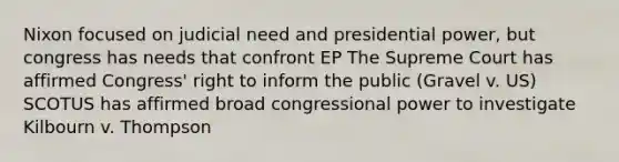 Nixon focused on judicial need and presidential power, but congress has needs that confront EP The Supreme Court has affirmed Congress' right to inform the public (Gravel v. US) SCOTUS has affirmed broad congressional power to investigate Kilbourn v. Thompson