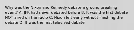 Why was the Nixon and Kennedy debate a ground breaking event? A. JFK had never debated before B. It was the first debate NOT aired on the radio C. Nixon left early without finishing the debate D. It was the first televised debate