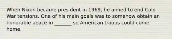 When Nixon became president in 1969, he aimed to end Cold War tensions. One of his main goals was to somehow obtain an honorable peace in _______ so American troops could come home.