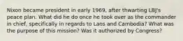 Nixon became president in early 1969, after thwarting LBJ's peace plan. What did he do once he took over as the commander in chief, specifically in regards to Laos and Cambodia? What was the purpose of this mission? Was it authorized by Congress?