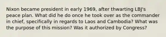 Nixon became president in early 1969, after thwarting LBJ's peace plan. What did he do once he took over as the commander in chief, specifically in regards to Laos and Cambodia? What was the purpose of this mission? Was it authorized by Congress?