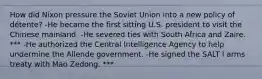 How did Nixon pressure the Soviet Union into a new policy of détente? -He became the first sitting U.S. president to visit the Chinese mainland. -He severed ties with South Africa and Zaire. *** -He authorized the Central Intelligence Agency to help undermine the Allende government. -He signed the SALT I arms treaty with Mao Zedong. ***