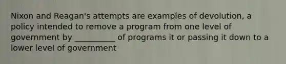 Nixon and Reagan's attempts are examples of devolution, a policy intended to remove a program from one level of government by __________ of programs it or passing it down to a lower level of government