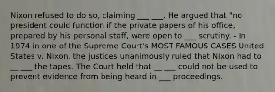 Nixon refused to do so, claiming ___ ___. He argued that "no president could function if the private papers of his office, prepared by his personal staff, were open to ___ scrutiny. - In 1974 in one of the Supreme Court's MOST FAMOUS CASES United States v. Nixon, the justices unanimously ruled that Nixon had to __ ___ the tapes. The Court held that __ ___ could not be used to prevent evidence from being heard in ___ proceedings.