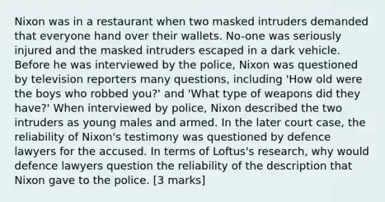 Nixon was in a restaurant when two masked intruders demanded that everyone hand over their wallets. No-one was seriously injured and the masked intruders escaped in a dark vehicle. Before he was interviewed by the police, Nixon was questioned by television reporters many questions, including 'How old were the boys who robbed you?' and 'What type of weapons did they have?' When interviewed by police, Nixon described the two intruders as young males and armed. In the later court case, the reliability of Nixon's testimony was questioned by defence lawyers for the accused. In terms of Loftus's research, why would defence lawyers question the reliability of the description that Nixon gave to the police. [3 marks]