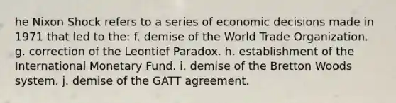 he Nixon Shock refers to a series of economic decisions made in 1971 that led to the: f. demise of the World Trade Organization. g. correction of the Leontief Paradox. h. establishment of the International Monetary Fund. i. demise of the Bretton Woods system. j. demise of the GATT agreement.