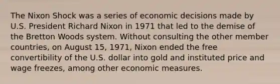 The Nixon Shock was a series of economic decisions made by U.S. President Richard Nixon in 1971 that led to the demise of the Bretton Woods system. Without consulting the other member countries, on August 15, 1971, Nixon ended the free convertibility of the U.S. dollar into gold and instituted price and wage freezes, among other economic measures.