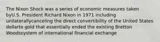 The Nixon Shock was a series of economic measures taken byU.S. President Richard Nixon in 1971 including unilaterallycanceling the direct convertibility of the United States dollarto gold that essentially ended the existing Bretton Woodssystem of international financial exchange