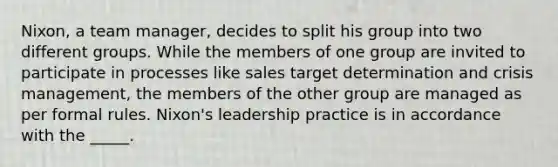 Nixon, a team manager, decides to split his group into two different groups. While the members of one group are invited to participate in processes like sales target determination and crisis management, the members of the other group are managed as per formal rules. Nixon's leadership practice is in accordance with the _____.