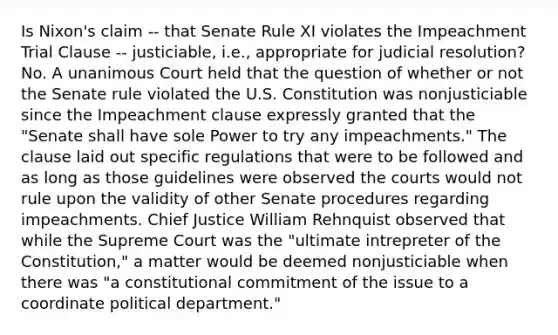 Is Nixon's claim -- that Senate Rule XI violates the Impeachment Trial Clause -- justiciable, i.e., appropriate for judicial resolution? No. A unanimous Court held that the question of whether or not the Senate rule violated the U.S. Constitution was nonjusticiable since the Impeachment clause expressly granted that the "Senate shall have sole Power to try any impeachments." The clause laid out specific regulations that were to be followed and as long as those guidelines were observed the courts would not rule upon the validity of other Senate procedures regarding impeachments. Chief Justice William Rehnquist observed that while the Supreme Court was the "ultimate intrepreter of the Constitution," a matter would be deemed nonjusticiable when there was "a constitutional commitment of the issue to a coordinate political department."