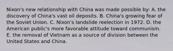 Nixon's new relationship with China was made possible by: A. the discovery of China's vast oil deposits. B. China's growing fear of the Soviet Union. C. Nixon's landslide reelection in 1972. D. the American public's more favorable attitude toward communism. E. the removal of Vietnam as a source of division between the United States and China.