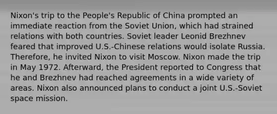 Nixon's trip to the People's Republic of China prompted an immediate reaction from the Soviet Union, which had strained relations with both countries. Soviet leader Leonid Brezhnev feared that improved U.S.-Chinese relations would isolate Russia. Therefore, he invited Nixon to visit Moscow. Nixon made the trip in May 1972. Afterward, the President reported to Congress that he and Brezhnev had reached agreements in a wide variety of areas. Nixon also announced plans to conduct a joint U.S.-Soviet space mission.