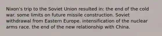 Nixon's trip to the Soviet Union resulted in: the end of the cold war. some limits on future missile construction. Soviet withdrawal from Eastern Europe. intensification of the nuclear arms race. the end of the new relationship with China.