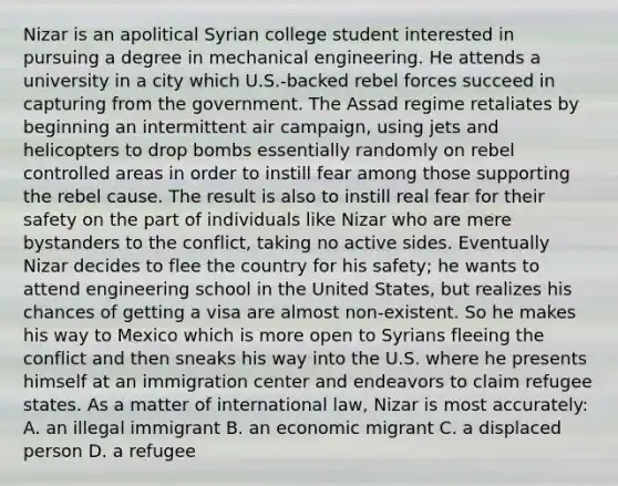 Nizar is an apolitical Syrian college student interested in pursuing a degree in mechanical engineering. He attends a university in a city which U.S.-backed rebel forces succeed in capturing from the government. The Assad regime retaliates by beginning an intermittent air campaign, using jets and helicopters to drop bombs essentially randomly on rebel controlled areas in order to instill fear among those supporting the rebel cause. The result is also to instill real fear for their safety on the part of individuals like Nizar who are mere bystanders to the conflict, taking no active sides. Eventually Nizar decides to flee the country for his safety; he wants to attend engineering school in the United States, but realizes his chances of getting a visa are almost non-existent. So he makes his way to Mexico which is more open to Syrians fleeing the conflict and then sneaks his way into the U.S. where he presents himself at an immigration center and endeavors to claim refugee states. As a matter of international law, Nizar is most accurately: A. an illegal immigrant B. an economic migrant C. a displaced person D. a refugee