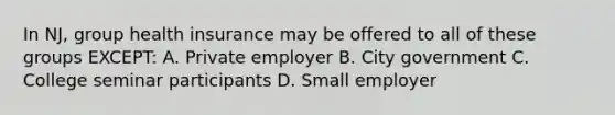 In NJ, group health insurance may be offered to all of these groups EXCEPT: A. Private employer B. City government C. College seminar participants D. Small employer