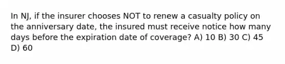 In NJ, if the insurer chooses NOT to renew a casualty policy on the anniversary date, the insured must receive notice how many days before the expiration date of coverage? A) 10 B) 30 C) 45 D) 60