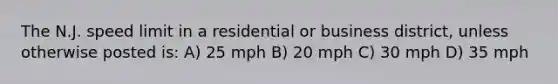 The N.J. speed limit in a residential or business district, unless otherwise posted is: A) 25 mph B) 20 mph C) 30 mph D) 35 mph