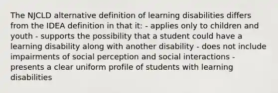 The NJCLD alternative definition of learning disabilities differs from the IDEA definition in that it: - applies only to children and youth - supports the possibility that a student could have a learning disability along with another disability - does not include impairments of social perception and social interactions - presents a clear uniform profile of students with learning disabilities