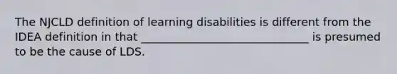 The NJCLD definition of learning disabilities is different from the IDEA definition in that ______________________________ is presumed to be the cause of LDS.