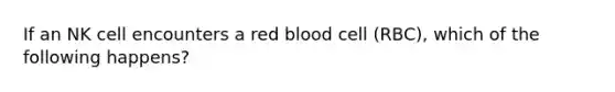 If an NK cell encounters a red blood cell (RBC), which of the following happens?