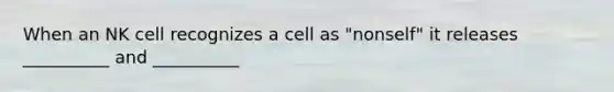 When an NK cell recognizes a cell as "nonself" it releases __________ and __________