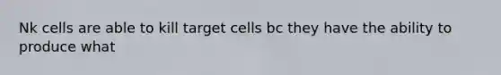 Nk cells are able to kill target cells bc they have the ability to produce what