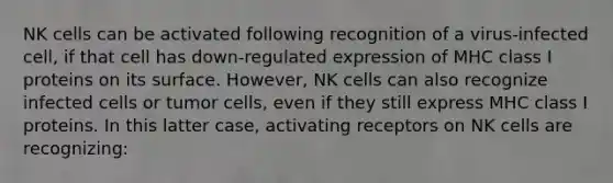 NK cells can be activated following recognition of a virus-infected cell, if that cell has down-regulated expression of MHC class I proteins on its surface. However, NK cells can also recognize infected cells or tumor cells, even if they still express MHC class I proteins. In this latter case, activating receptors on NK cells are recognizing: