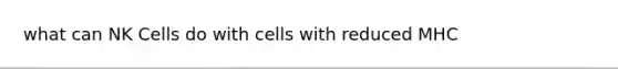 what can NK Cells do with cells with reduced MHC